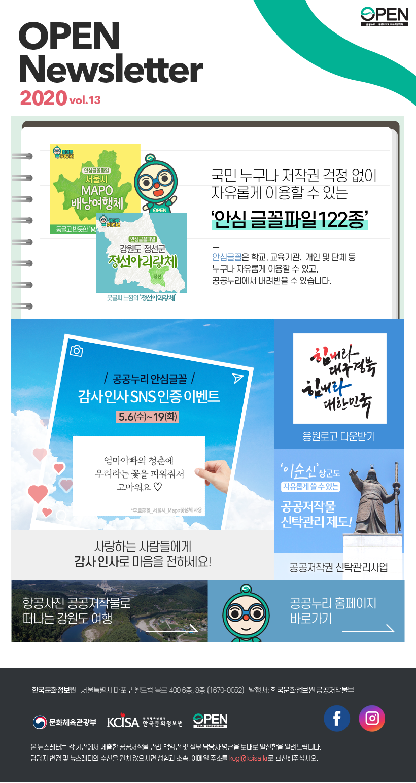 vol.13 공공누리 뉴스레터 발행일:2020.05.08 발행처:한국문화정보원 공공저작물부 한국문화정보원 서울특별시 마포구 월드컵북로 400 6층, 8층 전화 1670-0052 본 뉴스레터는 각 기관에서 제출한 공공저작물 관리 책임관 및 실무 담당자 명단을 토대로 발신함을 알려 드립니다. 담당자 변경 및 뉴스레터 수신을 원치 않으시면 성함과 소속, 이메일 주소를 kogl@kcisa.kr로 회신해주십시오