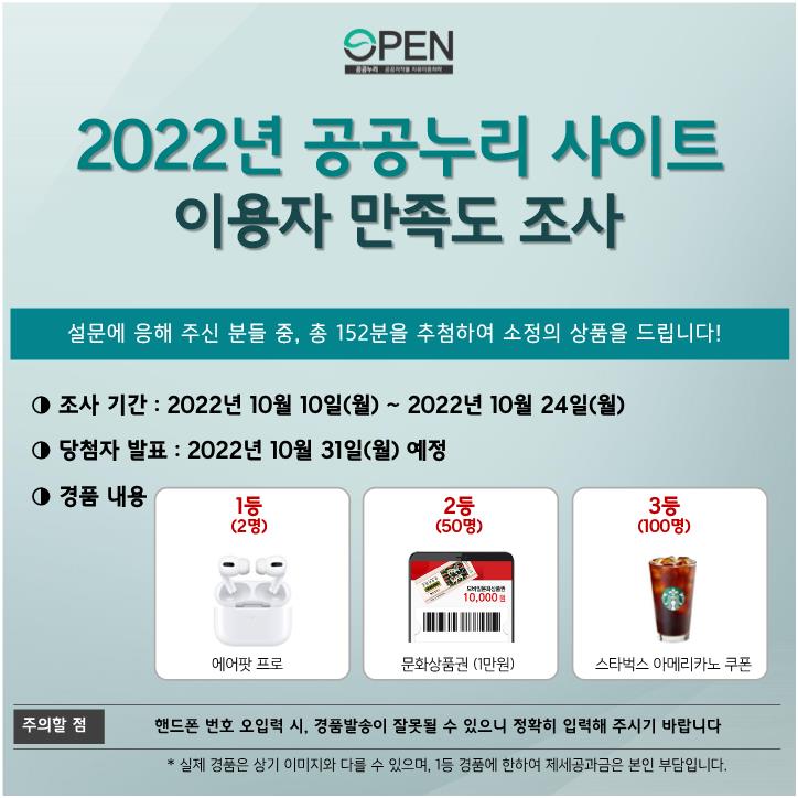 2022년 공공누리 사이트 이용자 만족도 조사
설문에 응해 주신 분들 중, 총 152분을 추첨하여 소정의 상품을 드립니다!
조사 기간 : 2022년 10월 10일(월) ~ 2022년 10월 24일(월)
당첨자 발표 : 2022년 10월 31일(월)
경품내용 1등(2명)에어팟 프로, 2등(50명) 문화상품권 1만원, 3등(100명) 스타벅스 아메리카노 쿠폰
주의할 점 : 핸드폰 번호 오입력 시, 경품발송이 잘못될 수 있으니 정확히 입력해 주시기 바랍니다.
* 실제 경품은 상기 이미지와 다를 수 있으며, 1등 경품에 한하여 제세공과금을 본인 부담입니다.