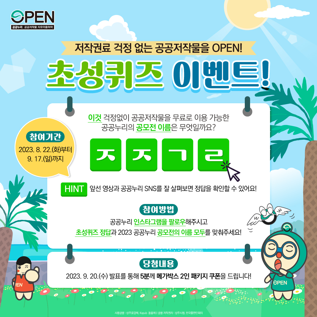 저작권료 걱정 없는 공공저작물을 OPEN! 초성퀴즈 이벤트! 이것 걱정없이 공공저작물을 무료로 이용 가능한 공공누리의 공모전 이름은 무엇일까요? ㅈㅈㄱㄹ HINT 앞선 영상과 공공누리 SNS를 잘 살펴보면 정답을 확인할 수 있어요! 참여방법: 공공누리 인스타그램을 팔로우 해주시고 초성퀴즈 정답과 2023 공공누리 공모전의 이름 모두를 맞춰주세요! 당첨내용 2023.9.20(수) 발표를 통해 5분께 메가박스 2인 패키지 쿠폰을 드립니다! 참여기간 2023.08.22(화)부터 9.17(일)까지