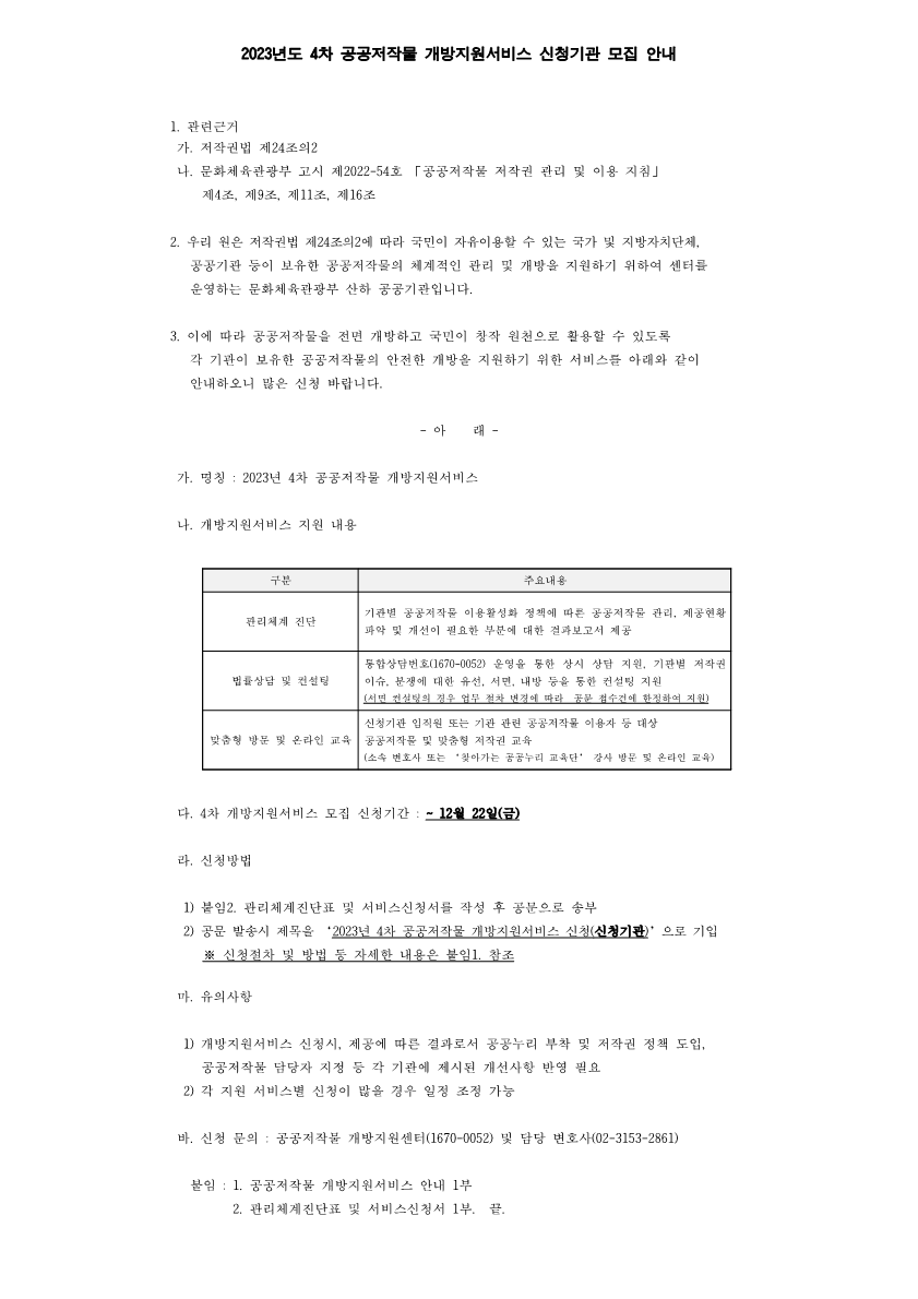 2023년도 4차 공공저작물 개방지원서비스 신청기관 모집 안내 1.관련근거 가.저작권법 제 24조의2 나. 문화체육관광부 고시 제2022-54호 공공저작물 저작권 관리 및 이용 지침 제4조, 제9조, 제11조, 제 16조 2.우리 원은 저작권법 제24조의2에 따라 국민이 자유이용할 수 있는 국가 및 지방자치단체, 공공기관 등이 보유한 공공저작물의 체계적인 관리 및 개방을 지원하기 위하여 센터를 운영하는 문화체육관광부 산하 공공기관입니다. 3.이에 따라 공공저작물을 전면 개방하고 국민이 창작 원천으로 활용할 수 있도록 각 기관이 보유한 공공저작물의 안전한 개방을 지원하기 위한 서비스를 아래와 같이 안내하오니 많은 신청 바랍니다. -아 래- 가. 명칭: 2023년 4차 공공저작물 개방지원서비스 나.개방지원서비스 지원 내용 구분 주요내용 관리체계 진단 기관별 공공저작물 이용활성화 정책에 따른 공공저작물 관리, 제공현황 파악 및 개선이 필요한 부분에 대한 결과보고서 제공 법률상담 및 컨설팅 통합상담번호(1670-0052) 운영을 통한 상시 상담 지원, 기관별 저작권 이슈, 분쟁에 대한 유선, 서면, 내방 등을 통한 컨설팅 지원 (서면 컨설팅의 경우 업무 절차 변경에 따라 공문 접수건에 한정하여 지원) 맞춤형 방문 및 온라인 교육 신청기관 임직원 또는 기관 관련 공공저작물을 이용자 등 대상 공공저작물 및 맞춤형 저작권 교육(소속 변호사 또는 '찾아가는 공공누리 교육단' 강사 방문 및 온라인 교육) 다. 4차 개방지원서비스 모집 신청기간: ~ 12월 22일(금) 라. 신청방법 1) 붙임2. 관리체계진단표 및 서비스신청서를 작성 후 공문으로 송부 2)공문 발송시 제목을 '2023년 4차 공공저작물 개방지원서비스 신청(신청기관)'으로 기입 ※ 신청절차 및 방법 등 자세한 내용은 붙임1. 참조 마. 유의사항 1) 개방지원서비스 신청시, 제공에 따른 결과로서 공공누리 부착 및 저작권 정책 도입, 공공저작물 담당자 지정 등 각 기관에 제시된 개선사항 반영 필요 2)각 지원 서비스별 신청이 많을 경우 일정 조정 가능 바. 신청 문의: 공공저작물 개방지원센터(1670-0052) 및 담당 변호사(02-3153-2861) 붙임:1. 공공저작물 개방지원서비스 안내 1부 2.관리체계진단표 및 서비스신청서 1부. 끝.