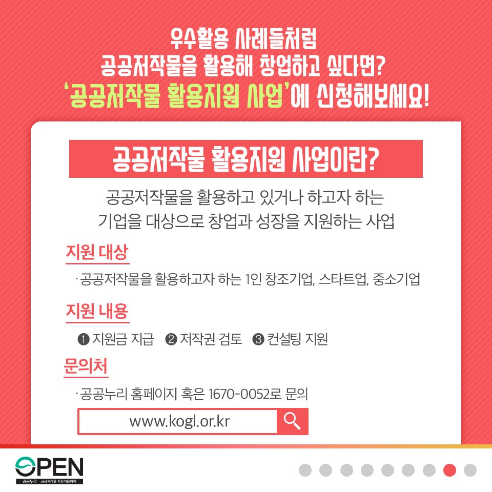 우수활용 사례들처럼 공공저작물을 활용해 창업하고 싶다면? '공공저작물 활용지원 사업'에 신청해보세요!| 공공저작물 활용지원 사업이란? 공공저작물을 활용하고 있거나 하고자 하는 기업을 대상으로 창업과 성장을 지원하는 사업| 지원대상 : 공공저작물을 활용하고자 하는 1인 창조기업, 스타트업, 중소기업| 지원내용: 1지원금지급 2저작권 검토, 3컨설팅 지원| 문의처: 공공누리 홈페이지 혹은 1670-0052로 문의 www.kogl.or.kr |OPEN 공공누리 공공저작물 자유이용허락