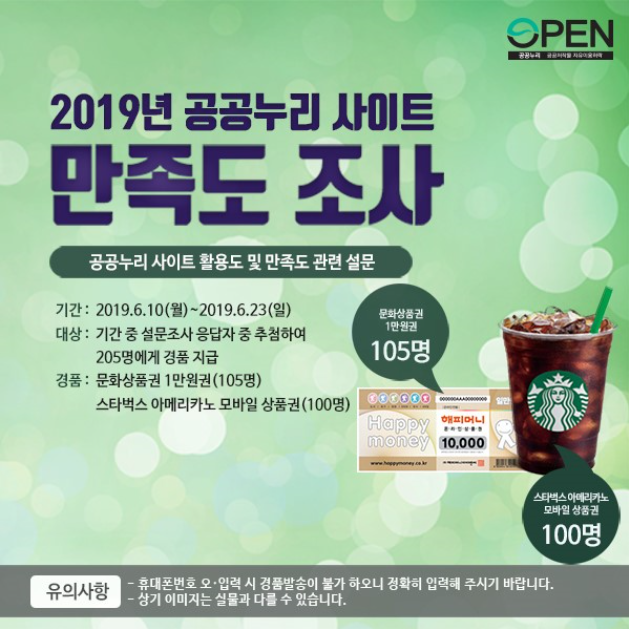 2019년 공공누리 사이트 만족도 조사 ㅣ 공공누리 사이트 활용도 및 만족도 관련 설문 ㅣ 기간 :2019.6.10(월)~2019.6.23(일) ㅣ 대상 : 기간 중 설문조사 응답자 중 추첨하여 205명에게 경품 지급 ㅣ 경품 : 문화상품권 1만원권(105명) ㅣ 스타벅스 아메리카도 모바일 상품권(100명) ㅣ 문화상품권 1만원권 ㅣ 105명 ㅣ 스타벅스 아메리카노 모바일 상품권 ㅣ 100명 ㅣ 유의사항 ㅣ -휴대폰번호 오·입력 시 경품발송이 불가 하오니 정확히 입력해 주시기 바랍니다. ㅣ -상기 이미지는 실물과 다를 수 있습니다.