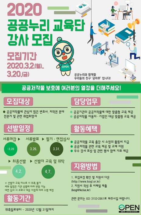 2020 공공누리 교육단 강사 모집 ㅣ 모집기간 2020.3.2.(월)_3.20.(금) ㅣ 공공누리와 함께할 우리들의 친구 '공마루'입니다! ㅣ 공공저작물 보호에 여러분의 열정을 더해주세요! ㅣ 모집대상 ㅣ 공공저작물에 관심이 많은 변호사, 저작권 분야 전문가 및 관련 취업희망자 ㅣ 담당업무 ㅣ 공공기관의 공공저작물에 대한 맞춤형 교육 제공 ㅣ 공공저작물 이용자 기업인 대상 맞춤형 교육 제공 ㅣ 선발일정 ㅣ 서류마감 ㅣ 서류발표 ㅣ 필기 면접심사 ㅣ 최종선발 ㅣ 선발자 교육 및 위탁 ㅣ ※선발자 교육 미수료 시 위촉 불가 ㅣ 대면 심사 시 코로나 대응 지침에 따라 수행예정 ㅣ 활동혜택 ㅣ 공공저작물 쇼육 출강 시 소정의 활동비 지급 ㅣ 공공저작물 관련 교육 제공 및 교재 지원 ㅣ 우수 강사 포상 및 관련 행사 참여 기회제공 ㅣ 지원바업 ㅣ 1. 모집요강 확인 및 지원서 다운(http://www.kogl.or.kr) l 2. 지원서 작성 후 이메일 제출(kogl@kcisa.kr) 관련문의는 02) 3153-2861로 해주시길 바랍니다. ㅣ 활동기간 ㅣ 위촉일로부터 ~2020년 12월 31일까지