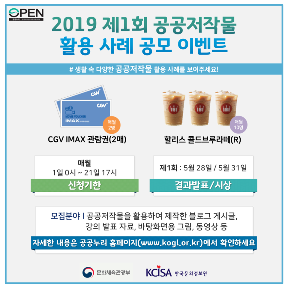 2019 제1회 공공저작물 활용 사례 공모 이벤트 #생활 속 다양한 공공저작물 활용 사례를 보여주세요! ㅣ 매월 2명 ㅣ CGV IMAX 관람권(2매) ㅣ 매월 10명 ㅣ 할리스 콜드브루라떼(R) ㅣ 매월 1일 0시~21일 17시 신청기한 ㅣ 제 1회 : 5월28일 / 5월31일 ㅣ 결과발표/시상 ㅣ 모집분야 ㅣ 공공저작물을 활용하여 제작한 블로그 게시글, 강의 발표 자료, 바탕화면용 그림, 동여상 등 ㅣ 자세한 내용은 공공누리 홈페이지(www.kogl.or.kr)에서 확인하세요 ㅣ 문화체육관광부 ㅣ KCISA 한국문화정보원