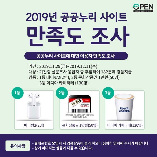 2019년 공공누리 사이트 만족도 조사| 공공누리 사이트에 대한 이용자 만족도 조사 | 기간: 2019.11.29(금)~2019.12.11(수)|대상: 기간중 설문조사 응답자 중 추첨하여 182분께 경품 지급 | 경품: 1등 에어팟(2명), 2등 문화상품권 1만원(50명), 3등 이디아 카페라테(130명)| 유의 사항 - 휴대폰번호 오입력 시 경품발송이 불가 하오니 정확히 입력해 주시기 바랍니다. - 상기 이미지는 실물과 다를 수 있습니다.