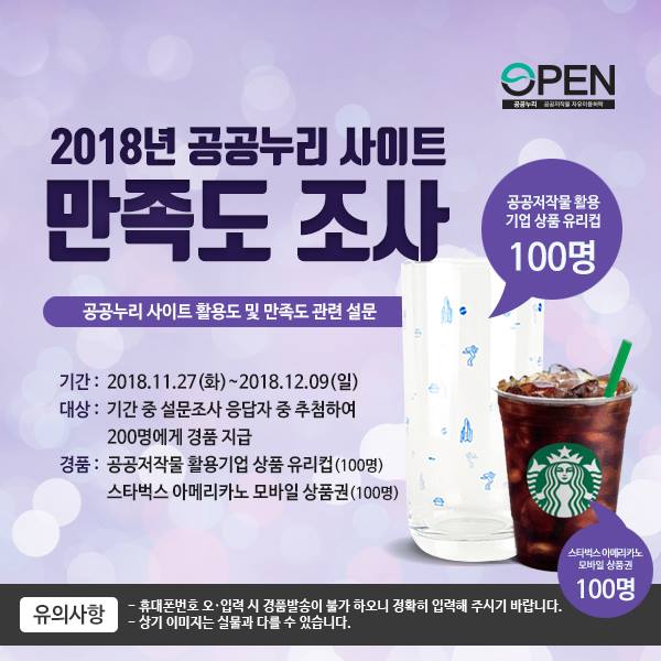 2018년 공공누리 사이트 만족도 조사 ㅣ 공공저작물 활용 기업 상품 유리컵 100명 ㅣ 공공누리 사이트 활용도 및 만족도 관련 설문 ㅣ 기간 : 2018.11.27(화)~2018.12.09(일) ㅣ 대상 : 기간 중 설문조사 응답자 중 추첨하여 200명에게 경품 지급 ㅣ 경품 : 공공저작물 활용기업 상품 유리컵(100명) 스타벅스 아메리카노 모바일 상품권(100명) ㅣ 스타벅스 아메리카노 모바일 상품권 100명 ㅣ 유의사항 - 휴대폰번호 오입력시 경품발송이 불가 하오니 정확히 입력해 주시기 바랍니다. ㅣ  - 상기 이미지는 실물과 다를 수 있습니다.