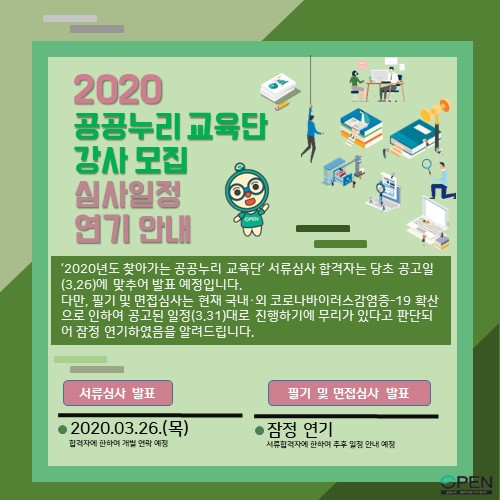 2020 공공누리 교육단 강사 모집 심사일정 연기 안내 ㅣ '2020년도 찾아가는 공공누리 교육단' 서류심사 합격자는 당초 공고일(3.26)에 맞추어 발표 예정입니다. 다만, 필기 및 면접심사는 현재 국내외 코로나 바이러스감염증-19 확산으로 인하여 공공된 일정(3.31)대로 진행하기에 무리가 있다고 판단되어 잠정 연기하였음을 알려드립니다. ㅣ 서류심사 팔표 ㅣ 2020.03.26.(목) ㅣ 합격자에 한하여 개별 연락 ㅇ정 ㅣ 필기 및 면접심사 발표 ㅣ 잠정 연기 ㅣ 서류합격자에 한하여 추후 일정 안내 예정