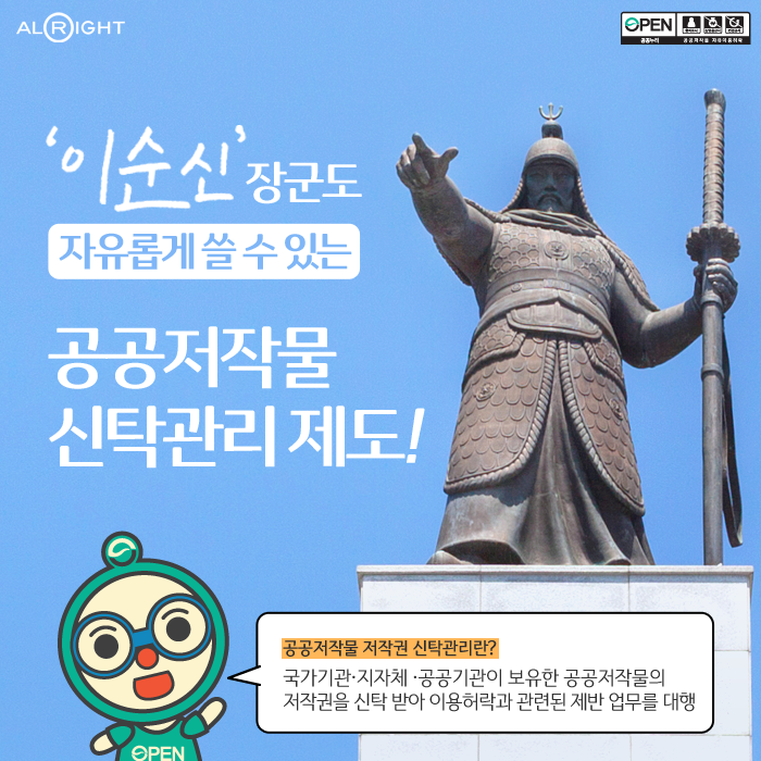 
ALRIGHT ㅣ

이순신 장군도 자유롭게 쓸 수 있는 공공저작물 신탁관리제도! l
공공저작물 저작권 신탁관리란?  l 국가기관 지자체 공공기관이 보유한 공공저작물의 저작권을 신탁 받아 이용허락과 관련된 제반 업무를 대행 l
