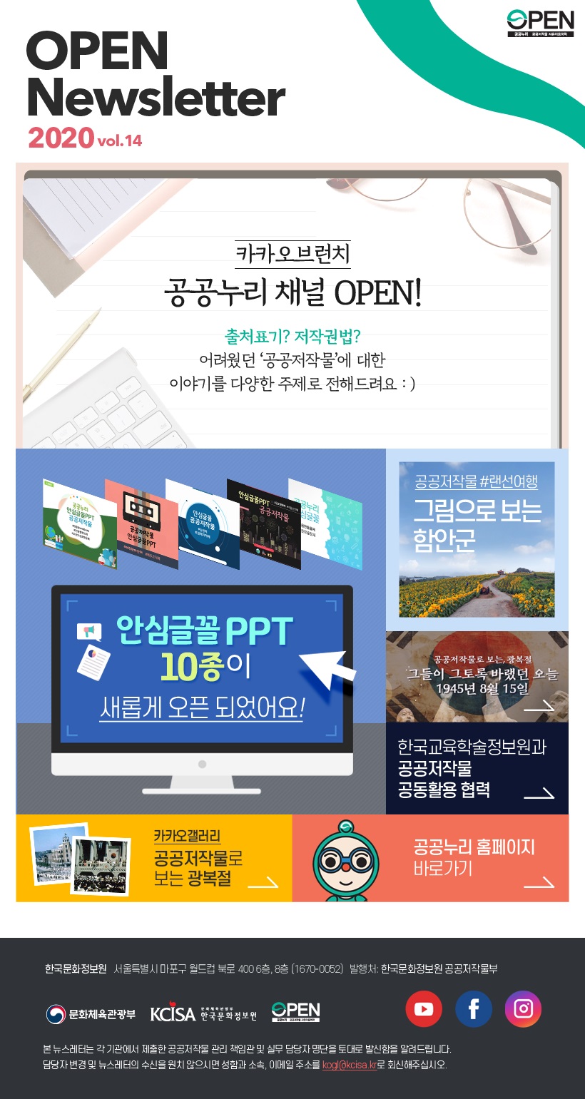 vol.14 공공누리 뉴스레터 발행일:2020.08.27 발행처:한국문화정보원 공공저작물부 한국문화정보원 서울특별시 마포구 월드컵북로 400 6층, 8층 전화 1670-0052 본 뉴스레터는 각 기관에서 제출한 공공저작물 관리 책임관 및 실무 담당자 명단을 토대로 발신함을 알려 드립니다. 담당자 변경 및 뉴스레터 수신을 원치 않으시면 성함과 소속, 이메일 주소를 kogl@kcisa.kr로 회신해주십시오