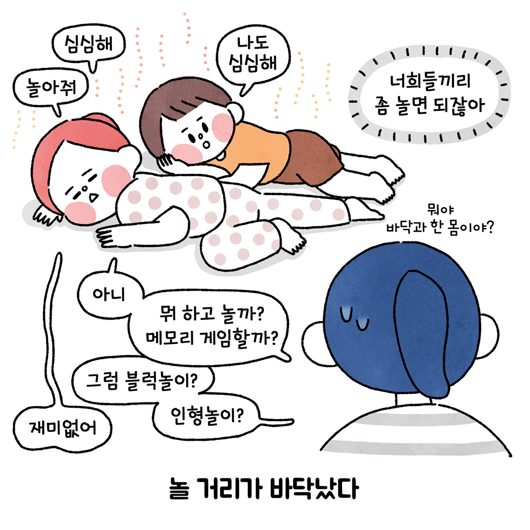 심심해 ㅣ
나도 심심해 ㅣ
놀아줘 ㅣ
너희들끼리 . 좀 놀면 되잖아 ㅣ
뭐야 바닥과 한 몸이야? ㅣ
아니 ㅣ
뒤 하고 놀까? 메모리 게임할까? ㅣ
그럼 블럭놀이? ㅣ
인형놀이? 재미없어 ㅣ
놀 거리가 바닥났다. ㅣ
