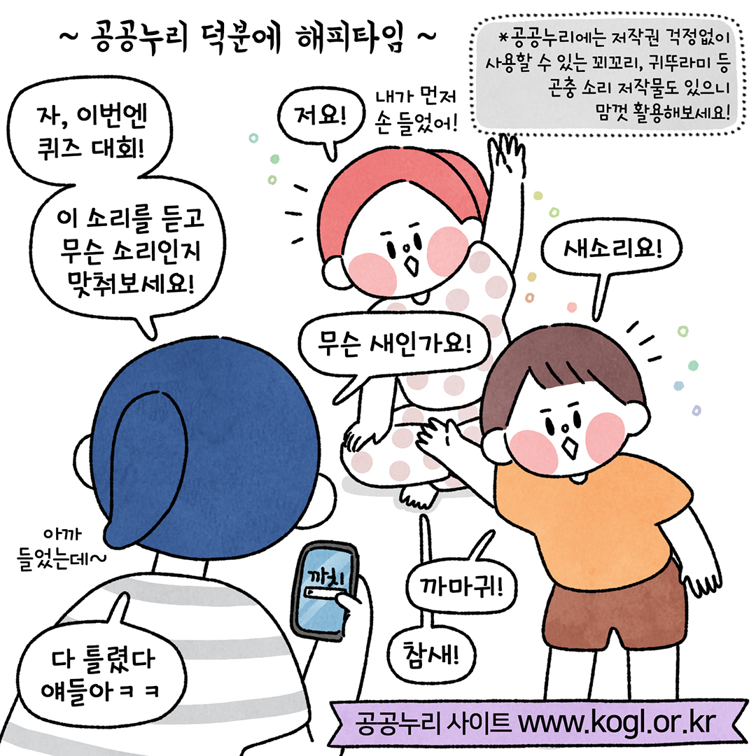 ~ 공공누리 덕분에 해피타임 ~ : * 공공누리에는 저작권 걱정없이
사용할 수 있는 꾀꼬리, 귀뚜라미 등 곤충 소리 저작물도 있으니 맘껏 활용해보세요! ㅣ 내가 먼저 손들었어!
저요! ㅣ
이 소리를 듣고 무슨 소리인지 맞취보세요! ㅣ
새소리요! ㅣ
무슨 새인가요! ㅣ
아까 들었는데~ ㅣ
까마귀! ㅣ
참새! ㅣ
다 틀렸다. 얘들아ㅋㅋ ㅣ
공공누리 사이트 www.kogl.or.kr ㅣ 