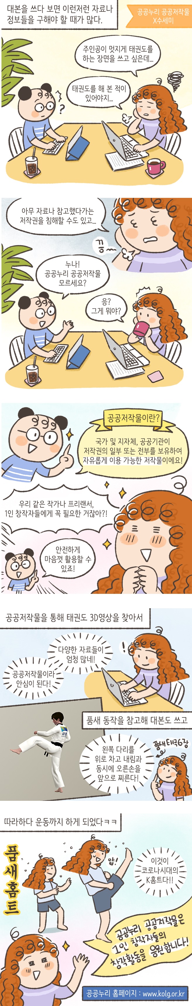 
대본을 쓰다 보면 이런저런 자료나 정보들을 구해야 할 때가 많다.
공공누리 공공저작물
X수세미
주인공이 멋지게 태권도를 하는 장면을 쓰고 싶은데... ㅣ
태권도를 해 본 적이 있어야지... ㅣ
아무 자료나 참고했다가는 저작권을 침해할 수도 있고... ㅣ
누나! 공공누리 공공저작물 모르세요? ㅣ
응? 그게 뭐야? ㅣ
공공저작물이란? ㅣ
국가 및 지자체, 공공기관이 저작권의 일부 또는 전부를 보유하여 자유롭게 이용 가능한 저작물이에요!! ㅣ
우리 같은 작가나 프리랜서,  1인 창작자들에게 꼭 필요한 거잖아?! ㅣ
 안전하게 마음껏 활용할 수 있죠!
| 공공저작물을 통해 태권도 3D영상을 찾아서
다양한 자료들이 엄청 많네! ㅣ 공공저작물이라 안심이 된다! ㅣ 품새동작을 참고해 대본도 쓰고 ㅣ 왼쪽 다리를 위로 차고 내림과 동시에 오른손을 앞으로 찌른다! ㅣ 품새 태극 6장 ㅣ 따라하다 운동까지 하게 되었다ㅋㅋ ㅣ 이것이 코로나시대의 K홈트다!! ㅣ 품새홈트 ㅣ
공공누리 공공저작물은 1인 창작자들의 창작활동을 응원합니다.
공공누리 홈페이지 : www.kolg.or.kr
