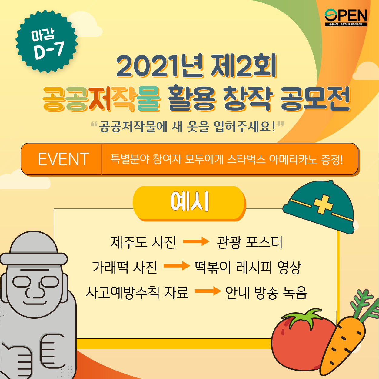 마감 D-7 2021년 제2회 공공저작물 활용 창작 공모전 '공공저작물에 새 옷을 입혀주세요!' EVENT 특별분야 참여자 모두에게 스타벅스 아메리카노 증정! 예시 제주도 사진 : 관광 포스터 가래떡 사진 : 떡볶이 레시피 영상 사고예방수칙 자료: 안내 방송 녹음