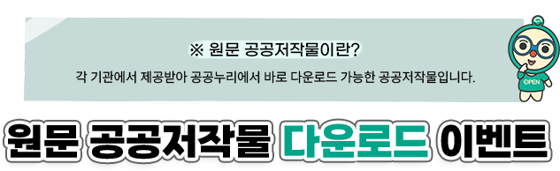 ※ 원문 공공저작물이란? 각 기관에서 제공받아 공공누리에서 바로 다운로드 가능한 공공저작물입니다. 원문 공공저작물 다운로드 이벤트 