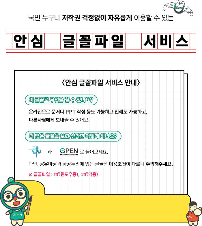 국민 누구나 저작권 걱정없이 자유롭게 이용할 수 있는 '안심 글골파일 서비스'. 안심글꼴파일 서비스 안내. 1 이 글꼴로 무엇을 할 수 있나요? 온라인으로 문서나 PPT작성 등도 가능하고 인쇄도 가능하고, 다름사람에게 보내줄 수 있어요. 2 더 많은 글골을 보고 싶다면 어떻게 하나요? 공공저작물 공유마당과 공공누리로 들어오세요 다만, 공유마당과 공공누리에 있는 글꼴은 이용조건이 다르니 주의해주세요. *글꼴파일 :ttf(윈도우용), otf(맥용)